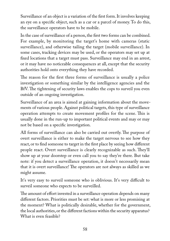 Surveillance of an object is a variation of the frst form. It involves kecping an eye on a specific object, such as a car or a parcel of money. To do this, the surveillance operators have to be mobile.  In the case of surveillance of a person, the firs two forms can be combincd. For example, by monitoring the target’s home with cameras (static surveillance), and otherwise tailing the target (mobile surveillance). In some cases, tracking devices may be used, or the operators may set up at fixed locations that a target must pass. Surveillance may end in an arrest, or it may have no noticeable conscquences at all, except that the sceurity authorities hold onto everything they have recorded.  The reason for the first three forms of surveillance is usually a police investigation or something similar by the intelligence agencies and the BEV. The tightening of sccurity laws cnables the cops to surveil you even outside of an ongoing investigation.  Surveillance of an arca is aimed at gaining information about the move- ‘ments of various people. Against political targets, this type of surveillance operation attempts to create movement profiles for the scene. This is usually done in the run-up to important political events and may or may not be based on a specific investigation.  All forms of surveillance can also be carried out overtly. The purpose of overt surveillance is cither to make the target nervous to sce how they seact,or to find someone to target in the first place by sceing how different people react. Overt surveillance is clearly recognizable as such. They’ll show up at your doorstep or even call you to say they’re there. But take note: if you detect a surveillance operation, it doesn’t necessarily mean that itis overt surveillance! The operators are not always as skilled as we might assume.  I¢’s very asy to surveil someone who is oblivious. It’s very difficult to surveil somcone who expects to be surveilled.  The amount of effortinvested in a surveillance operation depends on many different factors. Priorities must be set: what is more or less promising at the moment? What is politically desirable, whether for the government, the local authorities, or the different factions within the sccurity apparatus? Whatis even feasible?  58 
